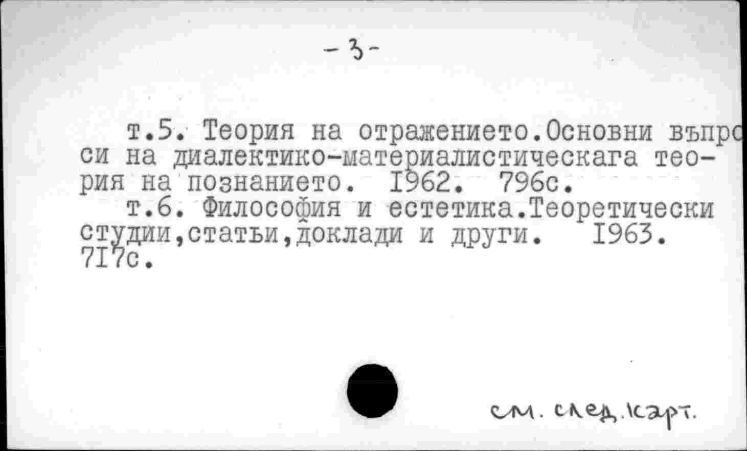 ﻿т.5. Теория на отражението.Основни въпрс си на диалектико-материалистическага теория на познанието.
----------------,	^2.	7%с.
т.6. Философия и естетика.Теоретически студии,статьи»доклада и други. 1963. 717с.
